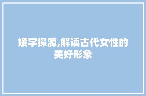 媛字探源,解读古代女性的美好形象 写作技巧