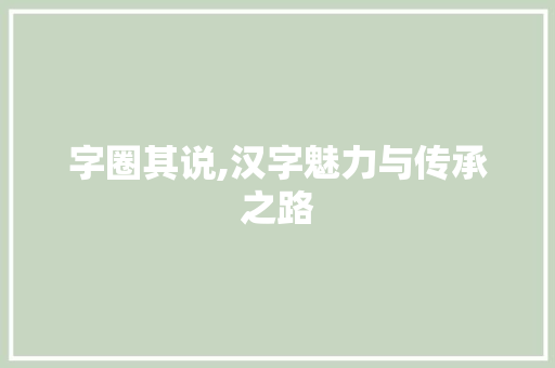字圈其说,汉字魅力与传承之路