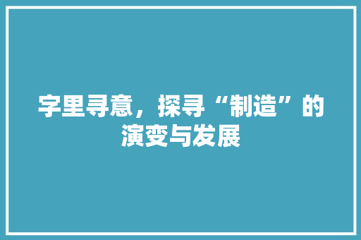 字里寻意，探寻“制造”的演变与发展