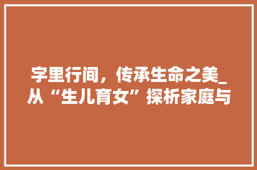 字里行间，传承生命之美_从“生儿育女”探析家庭与生命的延续