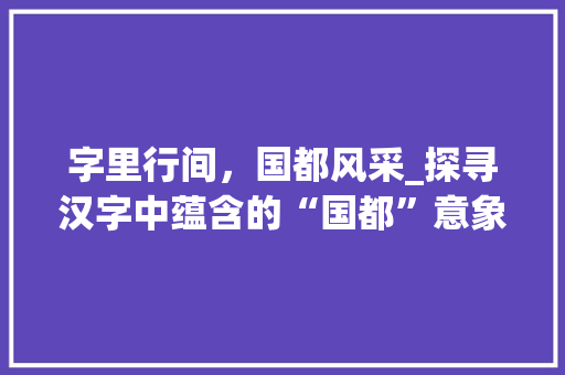 字里行间，国都风采_探寻汉字中蕴含的“国都”意象 写作社区