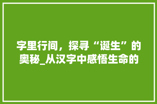 字里行间，探寻“诞生”的奥秘_从汉字中感悟生命的起始与传承 写作素材
