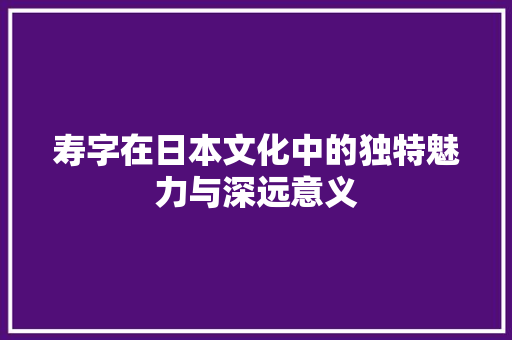 寿字在日本文化中的独特魅力与深远意义