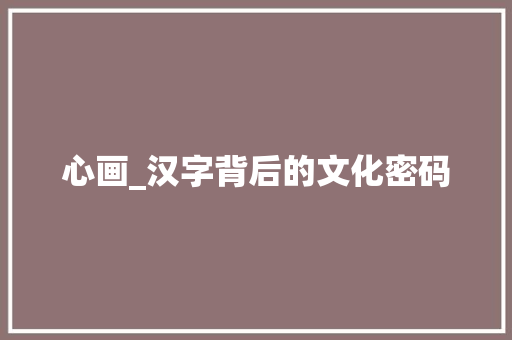 心画_汉字背后的文化密码 商业文案