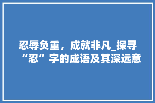 忍辱负重，成就非凡_探寻“忍”字的成语及其深远意义 简历模板