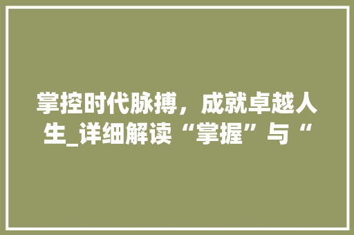 掌控时代脉搏，成就卓越人生_详细解读“掌握”与“掌控”的内涵与价值 范文赏析
