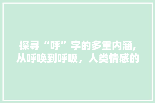 探寻“呼”字的多重内涵,从呼唤到呼吸，人类情感的共鸣 写作素材