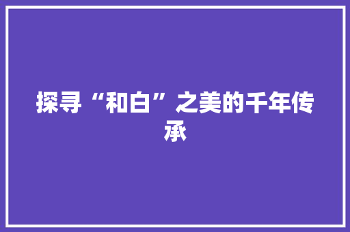 探寻“和白”之美的千年传承 写作社区