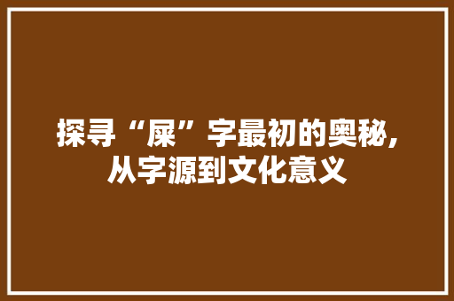 探寻“屎”字最初的奥秘,从字源到文化意义