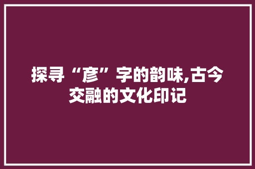 探寻“彦”字的韵味,古今交融的文化印记