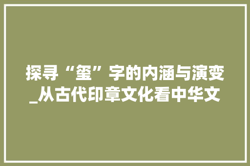 探寻“玺”字的内涵与演变_从古代印章文化看中华文明的传承