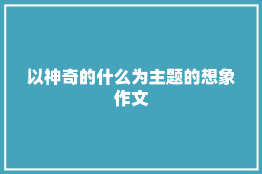 以神奇的什么为主题的想象作文