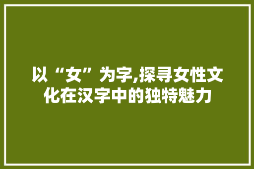 以“女”为字,探寻女性文化在汉字中的独特魅力 词汇积累