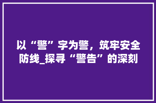 以“警”字为警，筑牢安全防线_探寻“警告”的深刻内涵