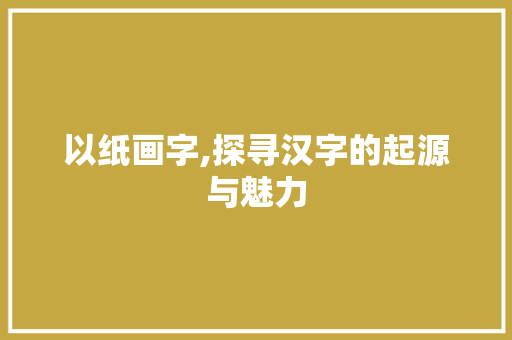以纸画字,探寻汉字的起源与魅力 词汇积累