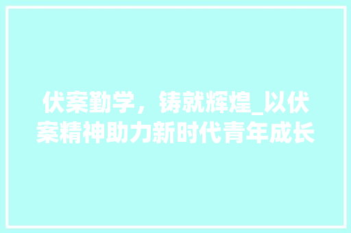 伏案勤学，铸就辉煌_以伏案精神助力新时代青年成长