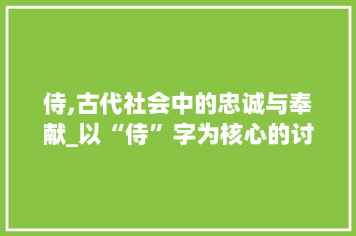 侍,古代社会中的忠诚与奉献_以“侍”字为核心的讨论 范文赏析