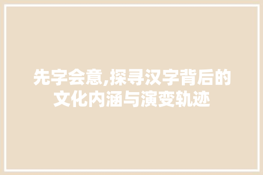 先字会意,探寻汉字背后的文化内涵与演变轨迹 写作技巧