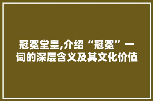 冠冕堂皇,介绍“冠冕”一词的深层含义及其文化价值