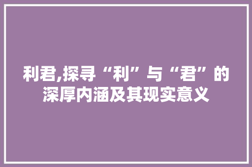 利君,探寻“利”与“君”的深厚内涵及其现实意义 写作技巧
