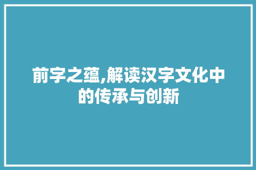 前字之蕴,解读汉字文化中的传承与创新
