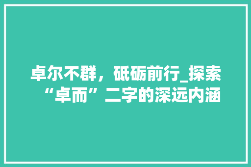 卓尔不群，砥砺前行_探索“卓而”二字的深远内涵 写作技巧