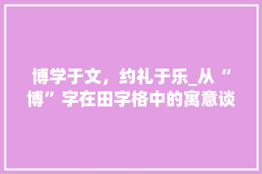 博学于文，约礼于乐_从“博”字在田字格中的寓意谈个人修养与人生境界 商业文案