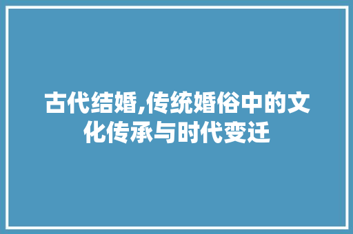 古代结婚,传统婚俗中的文化传承与时代变迁