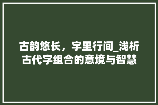 古韵悠长，字里行间_浅析古代字组合的意境与智慧 写作素材