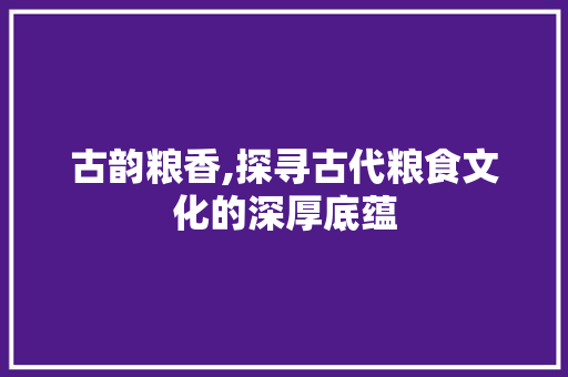 古韵粮香,探寻古代粮食文化的深厚底蕴