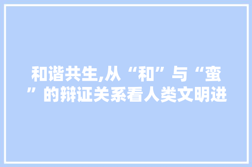 和谐共生,从“和”与“蛮”的辩证关系看人类文明进步