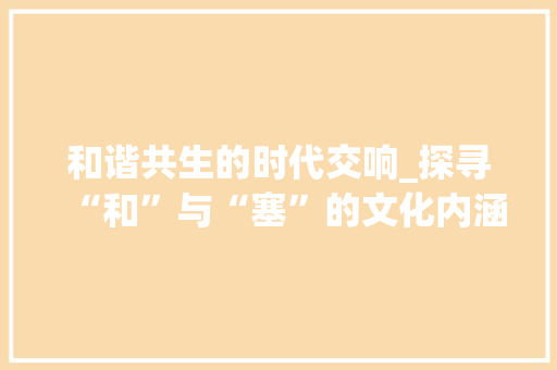 和谐共生的时代交响_探寻“和”与“塞”的文化内涵