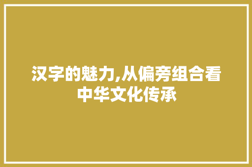 汉字的魅力,从偏旁组合看中华文化传承