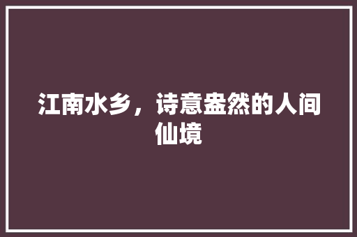 江南水乡，诗意盎然的人间仙境 商业文案
