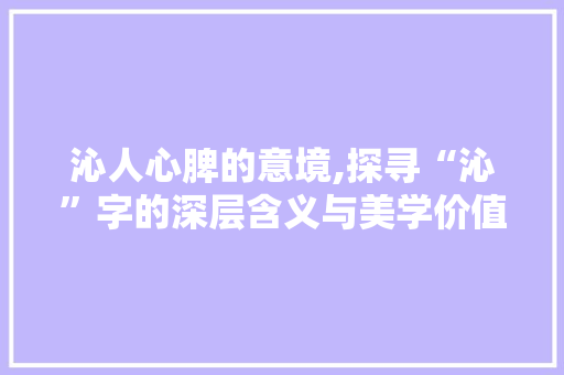 沁人心脾的意境,探寻“沁”字的深层含义与美学价值
