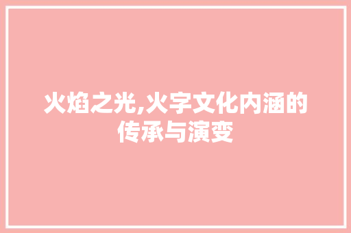 火焰之光,火字文化内涵的传承与演变