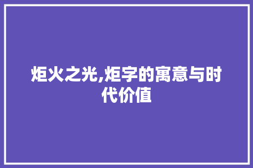 炬火之光,炬字的寓意与时代价值