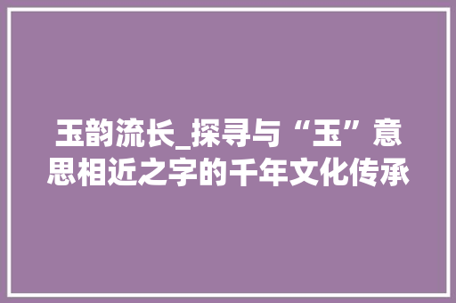 玉韵流长_探寻与“玉”意思相近之字的千年文化传承