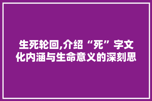 生死轮回,介绍“死”字文化内涵与生命意义的深刻思考 写作技巧