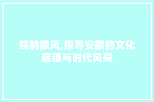 皖韵徽风,探寻安徽的文化底蕴与时代风采 写作素材