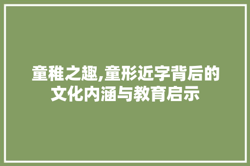 童稚之趣,童形近字背后的文化内涵与教育启示 报告写作
