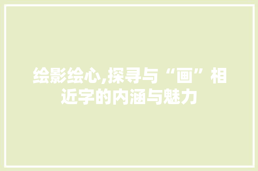 绘影绘心,探寻与“画”相近字的内涵与魅力 范文赏析