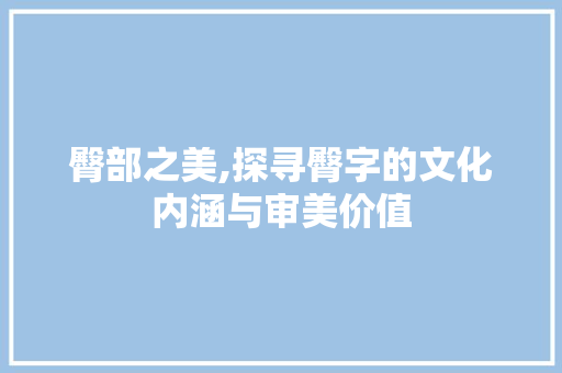臀部之美,探寻臀字的文化内涵与审美价值 写作社区