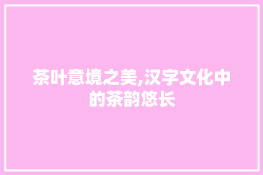 茶叶意境之美,汉字文化中的茶韵悠长
