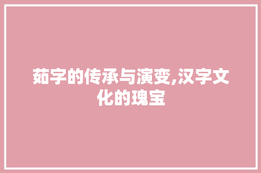 茹字的传承与演变,汉字文化的瑰宝 诗歌创作