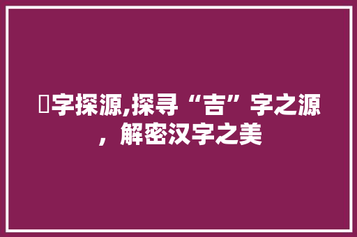 荌字探源,探寻“吉”字之源，解密汉字之美 报告写作