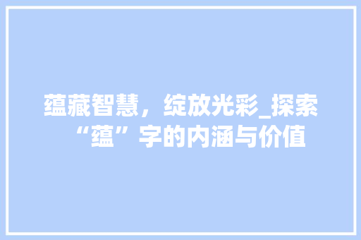 蕴藏智慧，绽放光彩_探索“蕴”字的内涵与价值 写作技巧
