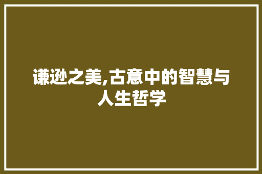 谦逊之美,古意中的智慧与人生哲学 写作素材