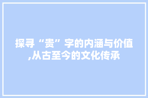 探寻“贵”字的内涵与价值,从古至今的文化传承