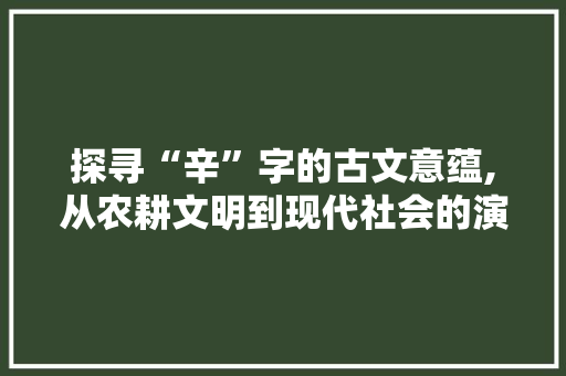 探寻“辛”字的古文意蕴,从农耕文明到现代社会的演变